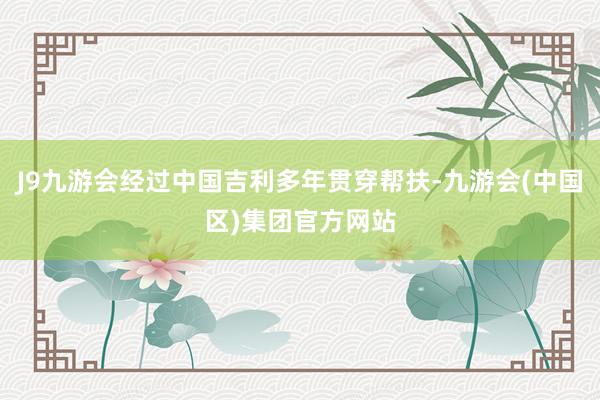 J9九游会经过中国吉利多年贯穿帮扶-九游会(中国区)集团官方网站