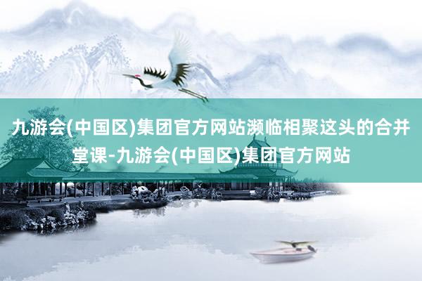 九游会(中国区)集团官方网站濒临相聚这头的合并堂课-九游会(中国区)集团官方网站