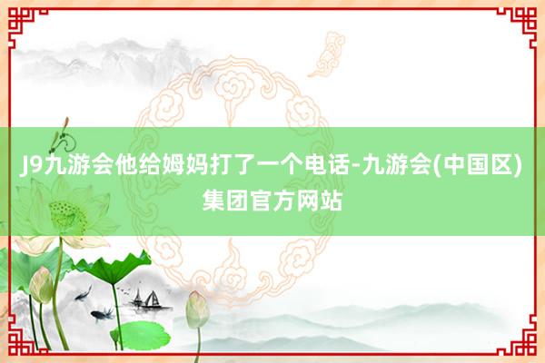 J9九游会他给姆妈打了一个电话-九游会(中国区)集团官方网站