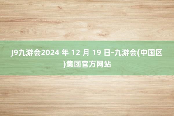 J9九游会2024 年 12 月 19 日-九游会(中国区)集团官方网站