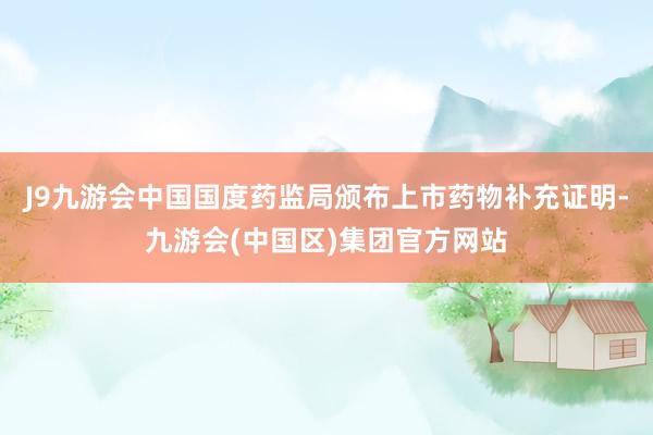 J9九游会中国国度药监局颁布上市药物补充证明-九游会(中国区)集团官方网站