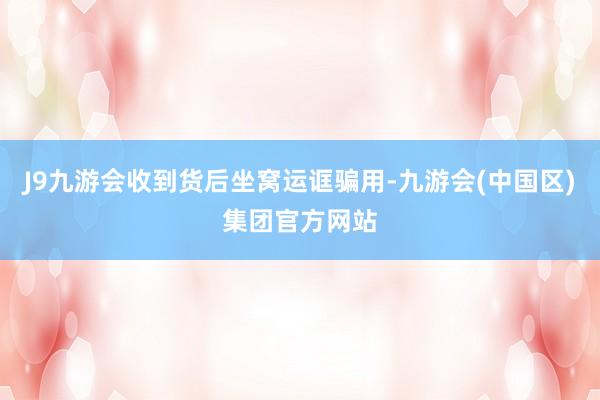 J9九游会收到货后坐窝运诓骗用-九游会(中国区)集团官方网站