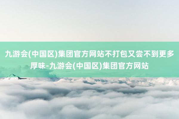 九游会(中国区)集团官方网站不打包又尝不到更多厚味-九游会(中国区)集团官方网站