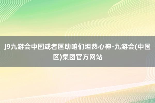 J9九游会中国或者匡助咱们坦然心神-九游会(中国区)集团官方网站
