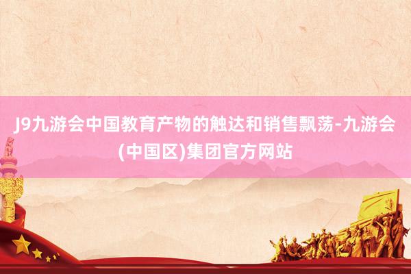 J9九游会中国教育产物的触达和销售飘荡-九游会(中国区)集团官方网站