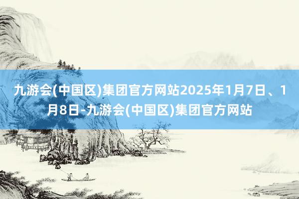 九游会(中国区)集团官方网站2025年1月7日、1月8日-九游会(中国区)集团官方网站