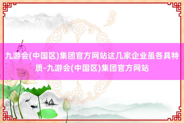 九游会(中国区)集团官方网站这几家企业虽各具特质-九游会(中国区)集团官方网站