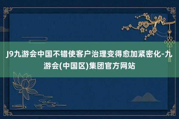 J9九游会中国不错使客户治理变得愈加紧密化-九游会(中国区)集团官方网站