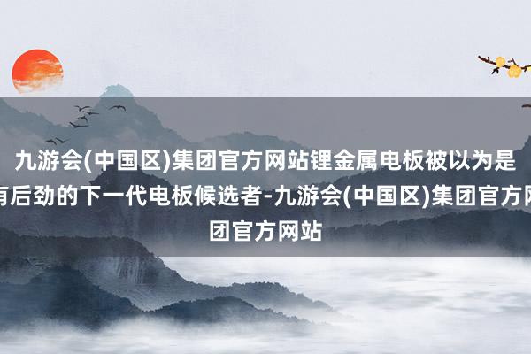 九游会(中国区)集团官方网站锂金属电板被以为是最有后劲的下一代电板候选者-九游会(中国区)集团官方网站