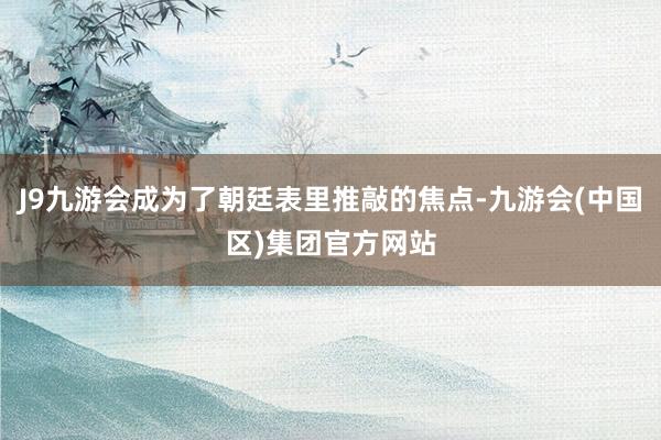J9九游会成为了朝廷表里推敲的焦点-九游会(中国区)集团官方网站