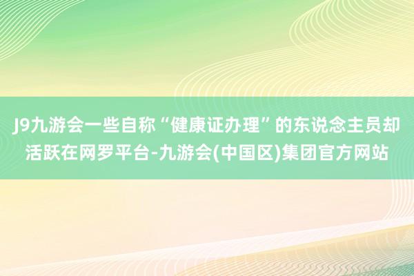 J9九游会一些自称“健康证办理”的东说念主员却活跃在网罗平台-九游会(中国区)集团官方网站