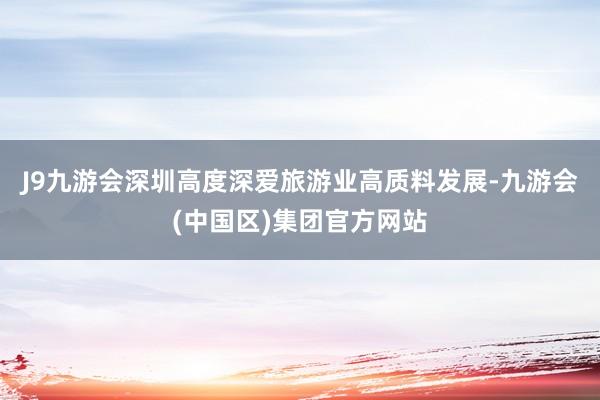 J9九游会深圳高度深爱旅游业高质料发展-九游会(中国区)集团官方网站