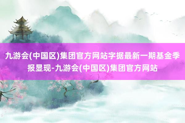 九游会(中国区)集团官方网站字据最新一期基金季报显现-九游会(中国区)集团官方网站