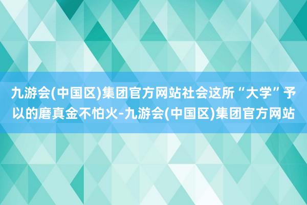 九游会(中国区)集团官方网站社会这所“大学”予以的磨真金不怕火-九游会(中国区)集团官方网站