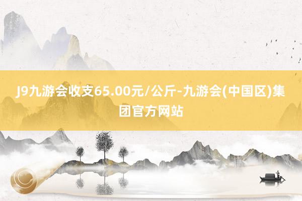 J9九游会收支65.00元/公斤-九游会(中国区)集团官方网站