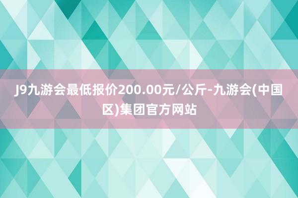 J9九游会最低报价200.00元/公斤-九游会(中国区)集团官方网站