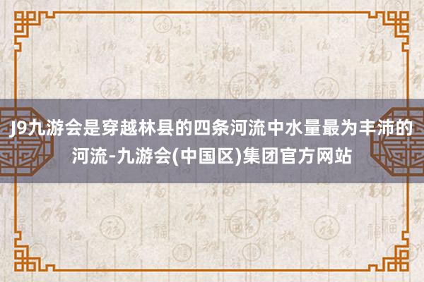 J9九游会是穿越林县的四条河流中水量最为丰沛的河流-九游会(中国区)集团官方网站