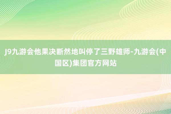 J9九游会他果决断然地叫停了三野雄师-九游会(中国区)集团官方网站