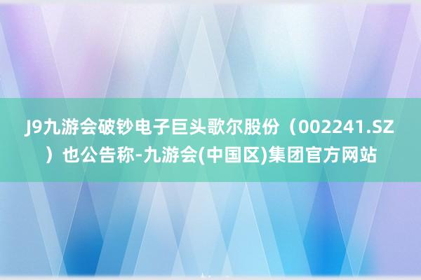 J9九游会破钞电子巨头歌尔股份（002241.SZ）也公告称-九游会(中国区)集团官方网站