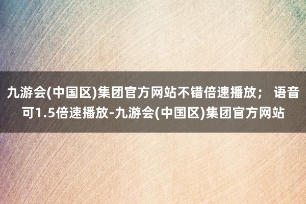 九游会(中国区)集团官方网站不错倍速播放； 语音可1.5倍速播放-九游会(中国区)集团官方网站