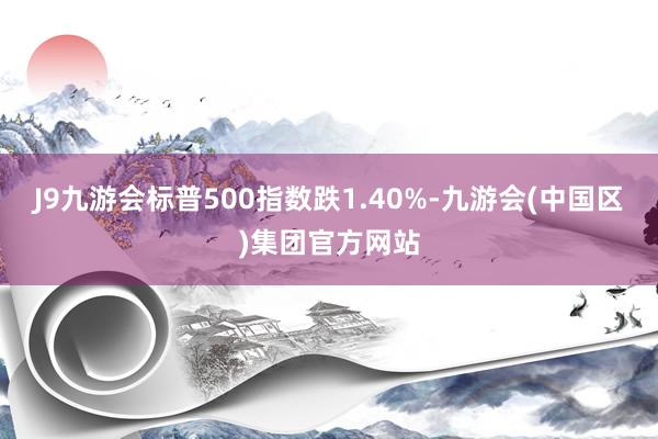 J9九游会标普500指数跌1.40%-九游会(中国区)集团官方网站