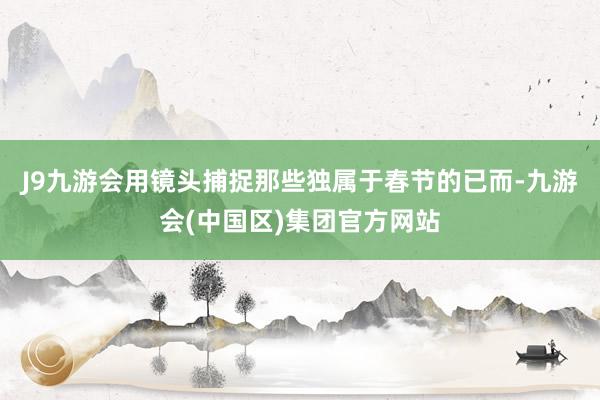 J9九游会用镜头捕捉那些独属于春节的已而-九游会(中国区)集团官方网站