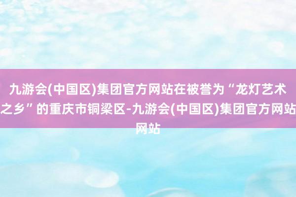 九游会(中国区)集团官方网站在被誉为“龙灯艺术之乡”的重庆市铜梁区-九游会(中国区)集团官方网站