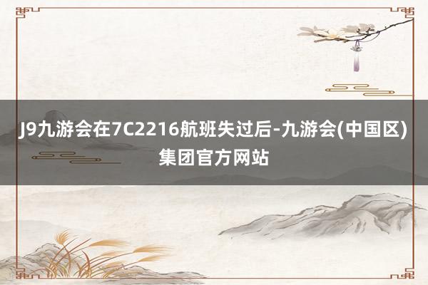 J9九游会在7C2216航班失过后-九游会(中国区)集团官方网站