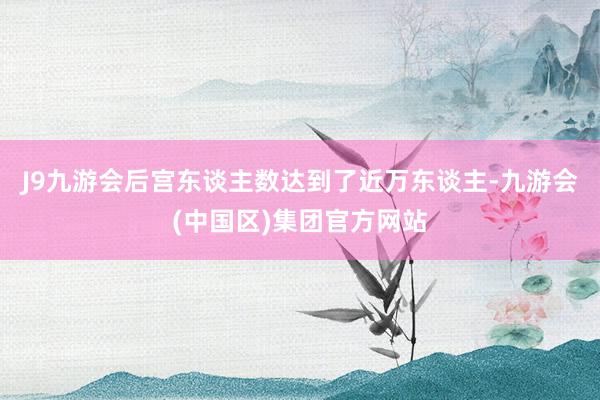 J9九游会后宫东谈主数达到了近万东谈主-九游会(中国区)集团官方网站