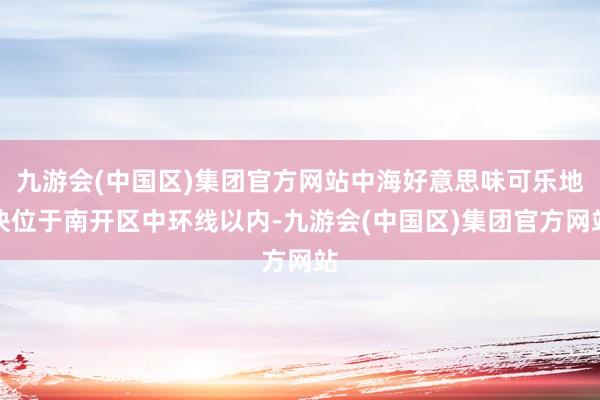 九游会(中国区)集团官方网站中海好意思味可乐地块位于南开区中环线以内-九游会(中国区)集团官方网站