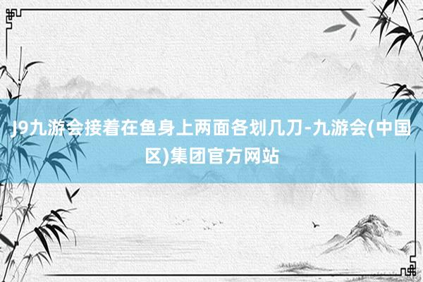 J9九游会接着在鱼身上两面各划几刀-九游会(中国区)集团官方网站