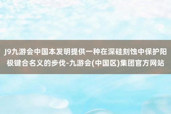 J9九游会中国本发明提供一种在深硅刻蚀中保护阳极键合名义的步伐-九游会(中国区)集团官方网站