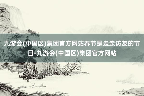九游会(中国区)集团官方网站春节是走亲访友的节日-九游会(中国区)集团官方网站