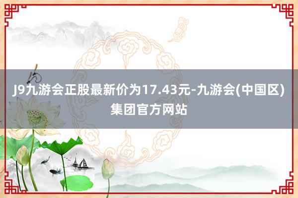 J9九游会正股最新价为17.43元-九游会(中国区)集团官方网站