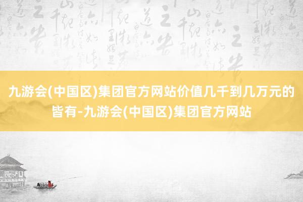 九游会(中国区)集团官方网站价值几千到几万元的皆有-九游会(中国区)集团官方网站