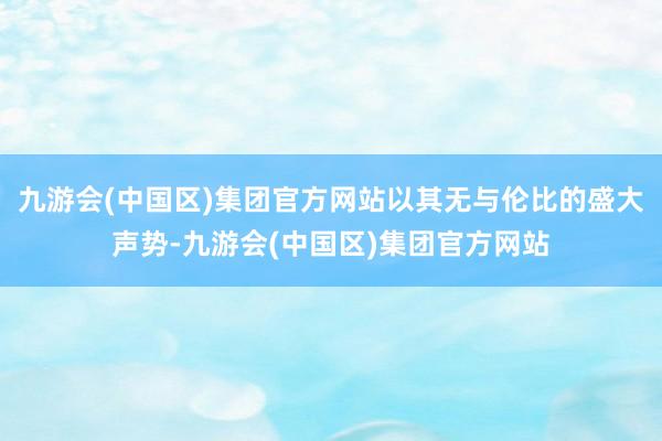 九游会(中国区)集团官方网站以其无与伦比的盛大声势-九游会(中国区)集团官方网站