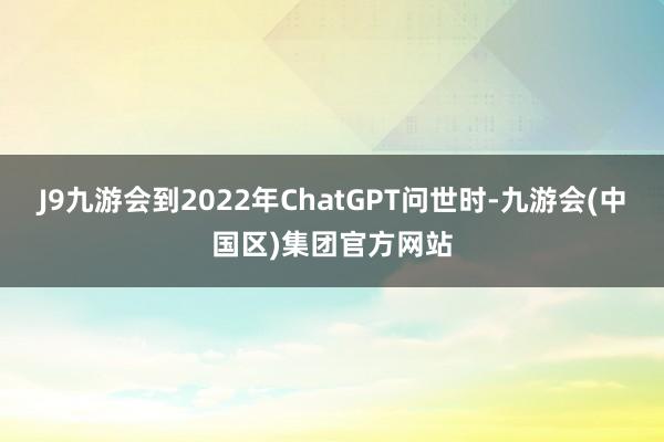J9九游会到2022年ChatGPT问世时-九游会(中国区)集团官方网站