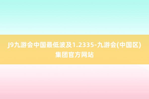 J9九游会中国最低波及1.2335-九游会(中国区)集团官方网站