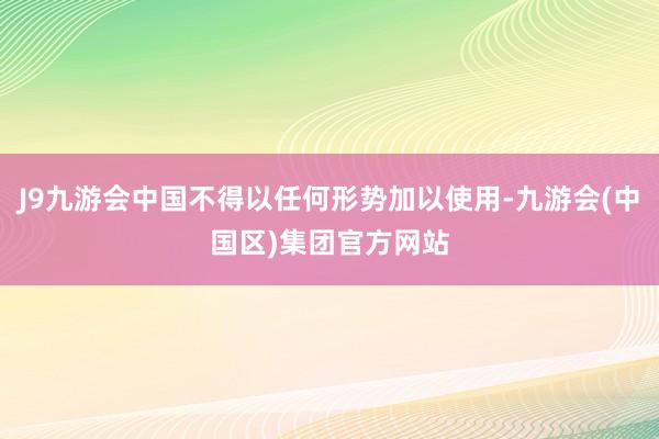 J9九游会中国不得以任何形势加以使用-九游会(中国区)集团官方网站