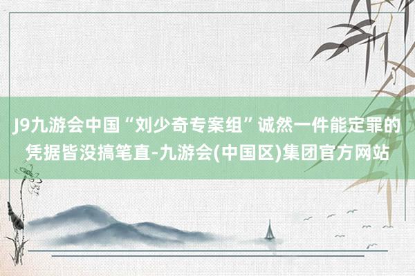 J9九游会中国“刘少奇专案组”诚然一件能定罪的凭据皆没搞笔直-九游会(中国区)集团官方网站