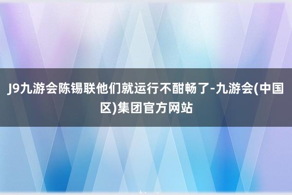 J9九游会陈锡联他们就运行不酣畅了-九游会(中国区)集团官方网站