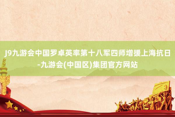 J9九游会中国罗卓英率第十八军四师增援上海抗日-九游会(中国区)集团官方网站
