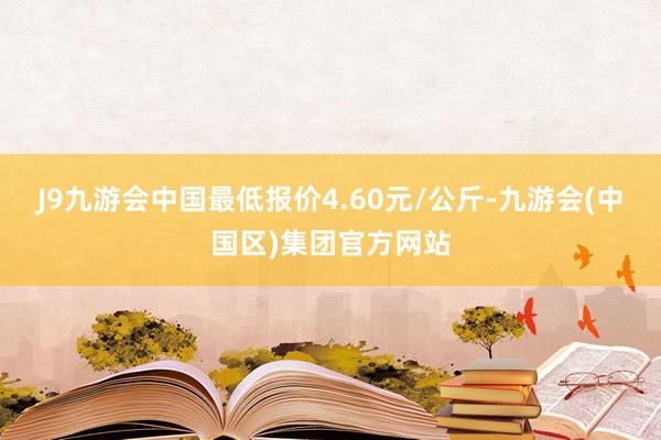 J9九游会中国最低报价4.60元/公斤-九游会(中国区)集团官方网站