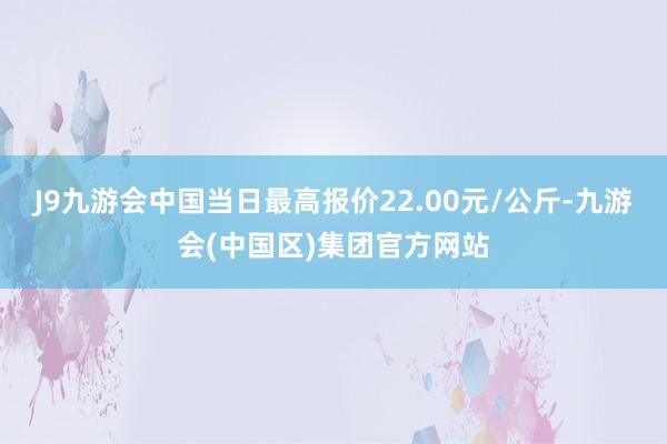 J9九游会中国当日最高报价22.00元/公斤-九游会(中国区)集团官方网站