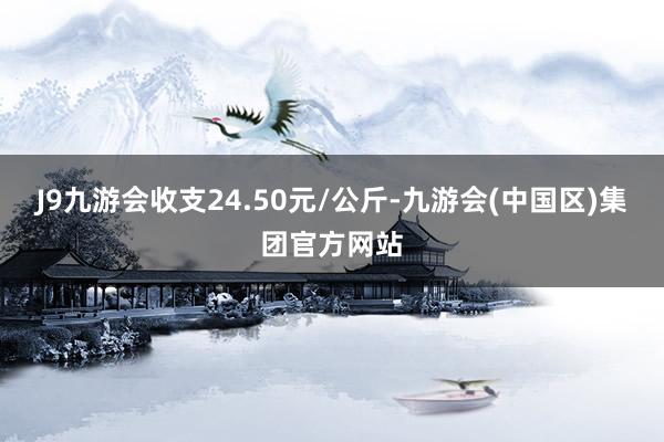 J9九游会收支24.50元/公斤-九游会(中国区)集团官方网站