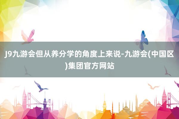 J9九游会但从养分学的角度上来说-九游会(中国区)集团官方网站