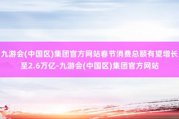 九游会(中国区)集团官方网站春节消费总额有望增长至2.6万亿-九游会(中国区)集团官方网站
