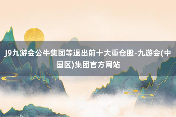 J9九游会公牛集团等退出前十大重仓股-九游会(中国区)集团官方网站