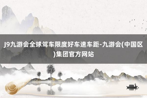 J9九游会全球驾车限度好车速车距-九游会(中国区)集团官方网站