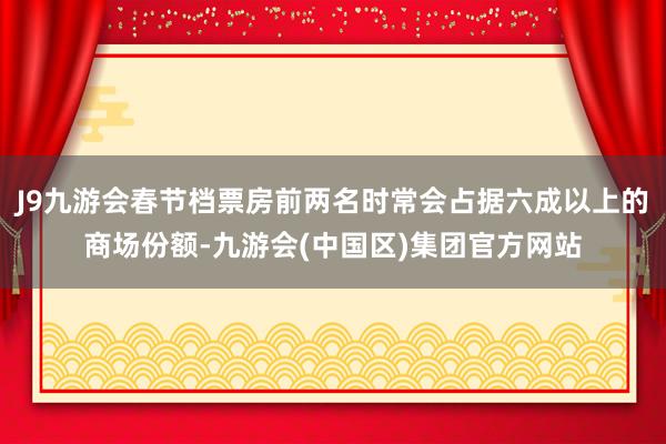 J9九游会春节档票房前两名时常会占据六成以上的商场份额-九游会(中国区)集团官方网站